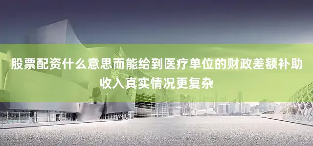 股票配资什么意思而能给到医疗单位的财政差额补助收入真实情况更复杂