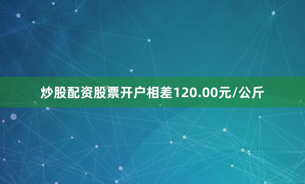 炒股配资股票开户相差120.00元/公斤