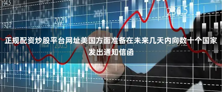 正规配资炒股平台网址美国方面准备在未来几天内向数十个国家发出通知信函