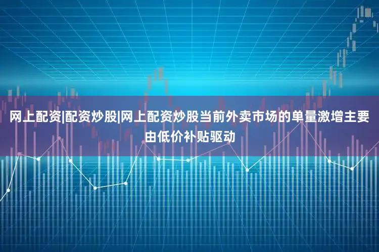 网上配资|配资炒股|网上配资炒股当前外卖市场的单量激增主要由低价补贴驱动