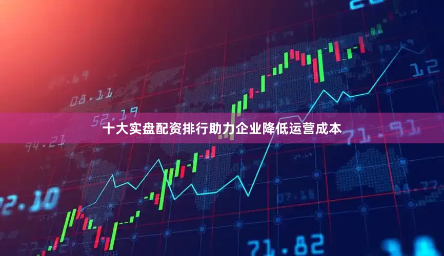 十大实盘配资排行助力企业降低运营成本
