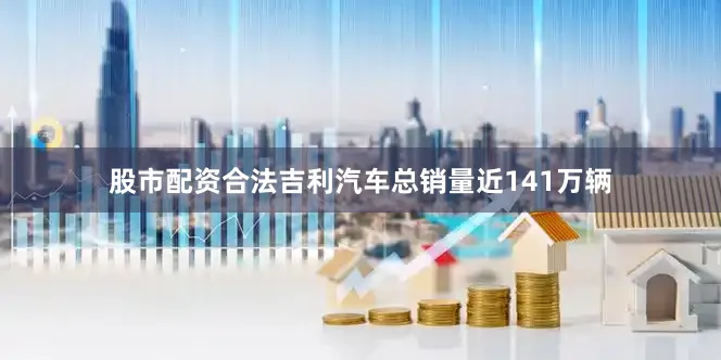 股市配资合法吉利汽车总销量近141万辆