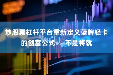 炒股票杠杆平台重新定义蓝牌轻卡的创富公式——不是将就