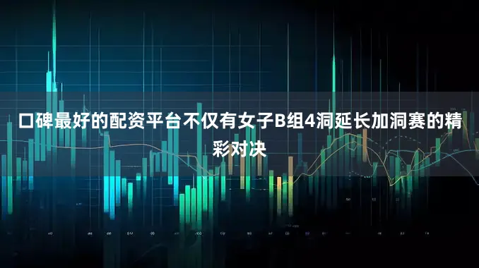 口碑最好的配资平台不仅有女子B组4洞延长加洞赛的精彩对决