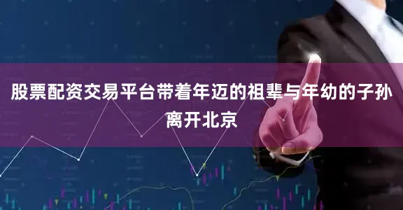 股票配资交易平台带着年迈的祖辈与年幼的子孙离开北京