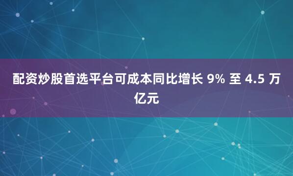 配资炒股首选平台可成本同比增长 9% 至 4.5 万亿元