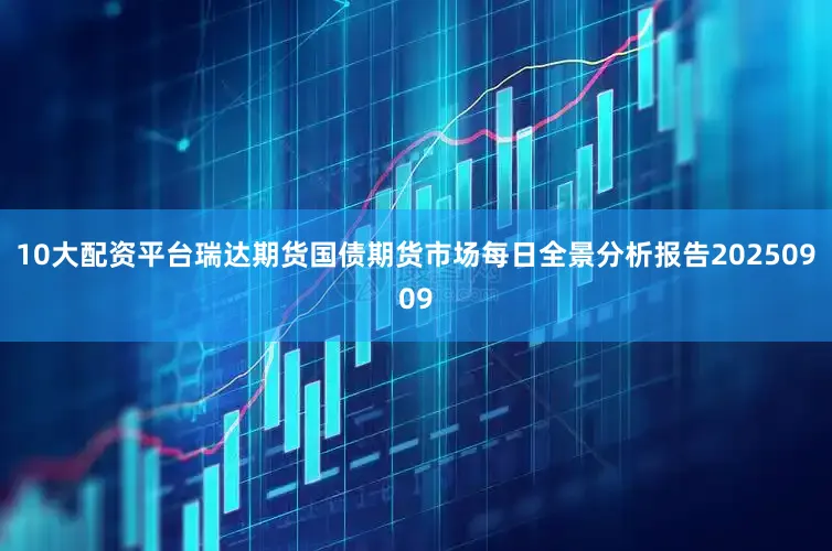 10大配资平台瑞达期货国债期货市场每日全景分析报告20250909