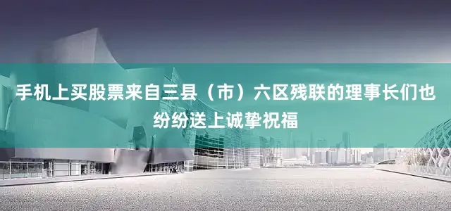 手机上买股票来自三县（市）六区残联的理事长们也纷纷送上诚挚祝福