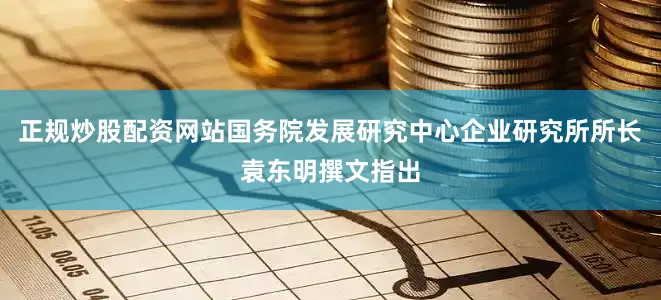 正规炒股配资网站国务院发展研究中心企业研究所所长袁东明撰文指出